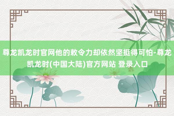 尊龙凯龙时官网他的敕令力却依然坚挺得可怕-尊龙凯龙时(中国大陆)官方网站 登录入口