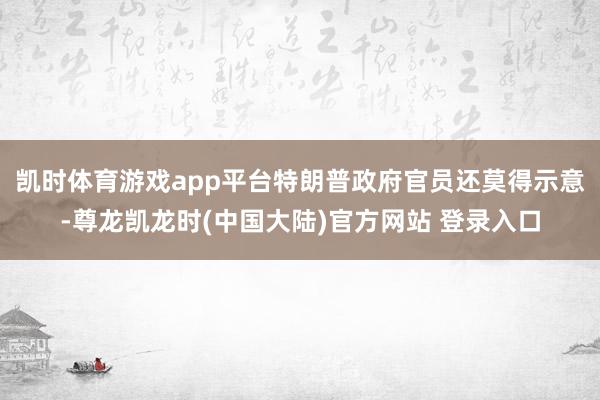 凯时体育游戏app平台特朗普政府官员还莫得示意-尊龙凯龙时(中国大陆)官方网站 登录入口