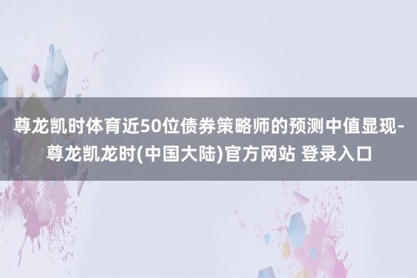 尊龙凯时体育近50位债券策略师的预测中值显现-尊龙凯龙时(中国大陆)官方网站 登录入口
