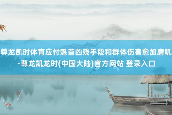 尊龙凯时体育应付魁首凶残手段和群体伤害愈加磨叽-尊龙凯龙时(中国大陆)官方网站 登录入口