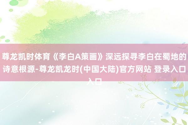 尊龙凯时体育《李白A策画》深远探寻李白在蜀地的诗意根源-尊龙凯龙时(中国大陆)官方网站 登录入口