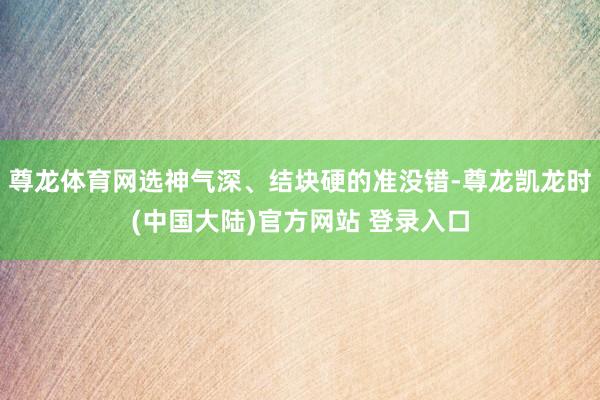 尊龙体育网选神气深、结块硬的准没错-尊龙凯龙时(中国大陆)官方网站 登录入口