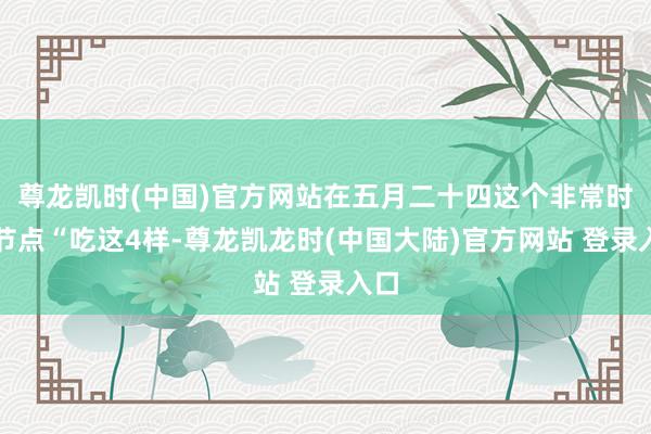 尊龙凯时(中国)官方网站在五月二十四这个非常时分节点“吃这4样-尊龙凯龙时(中国大陆)官方网站 登录入口