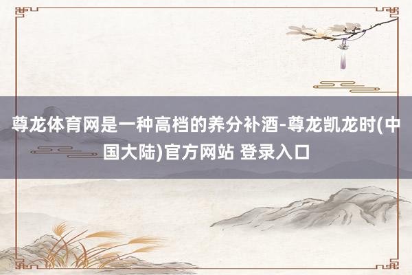 尊龙体育网是一种高档的养分补酒-尊龙凯龙时(中国大陆)官方网站 登录入口
