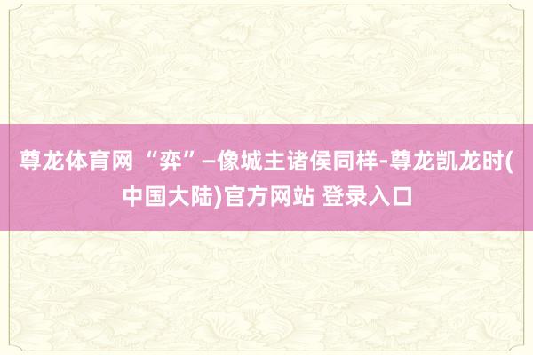 尊龙体育网 “弈”—像城主诸侯同样-尊龙凯龙时(中国大陆)官方网站 登录入口