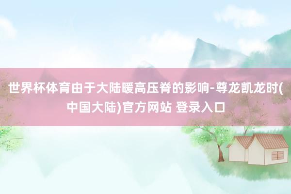 世界杯体育由于大陆暖高压脊的影响-尊龙凯龙时(中国大陆)官方网站 登录入口