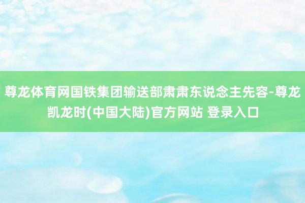 尊龙体育网国铁集团输送部肃肃东说念主先容-尊龙凯龙时(中国大陆)官方网站 登录入口