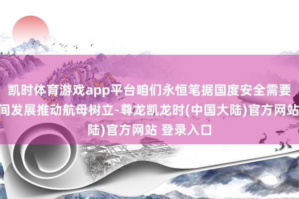 凯时体育游戏app平台咱们永恒笔据国度安全需要和装备时间发展推动航母树立-尊龙凯龙时(中国大陆)官方网站 登录入口
