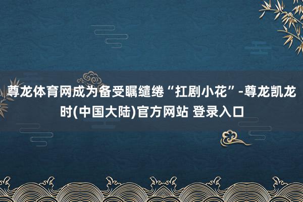 尊龙体育网成为备受瞩缱绻“扛剧小花”-尊龙凯龙时(中国大陆)官方网站 登录入口