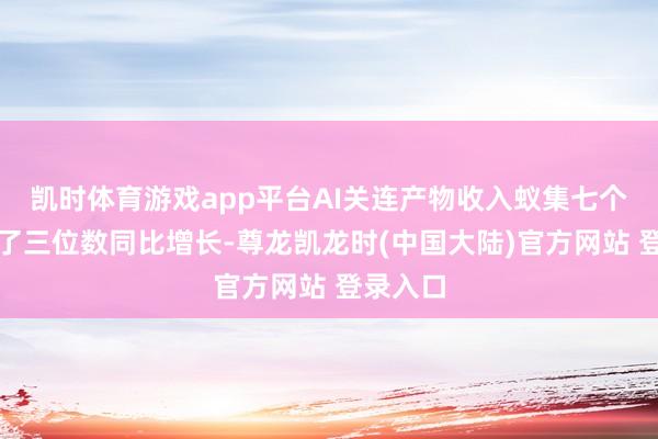 凯时体育游戏app平台AI关连产物收入蚁集七个季度终了三位数同比增长-尊龙凯龙时(中国大陆)官方网站 登录入口