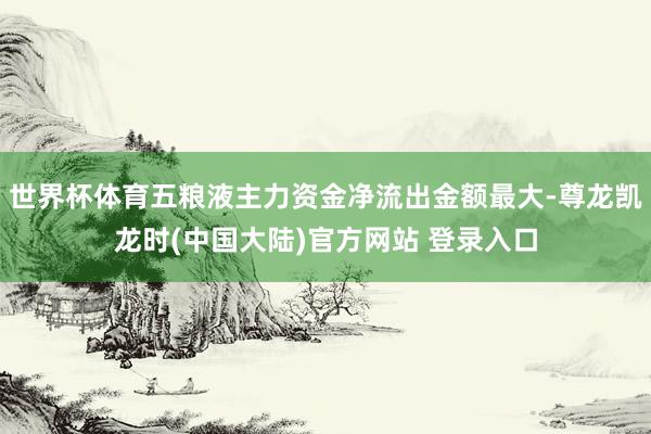 世界杯体育五粮液主力资金净流出金额最大-尊龙凯龙时(中国大陆)官方网站 登录入口
