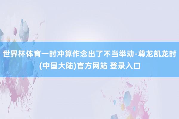 世界杯体育一时冲算作念出了不当举动-尊龙凯龙时(中国大陆)官方网站 登录入口