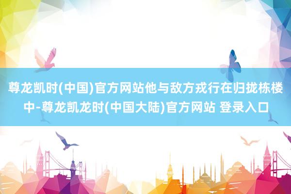 尊龙凯时(中国)官方网站他与敌方戎行在归拢栋楼中-尊龙凯龙时(中国大陆)官方网站 登录入口