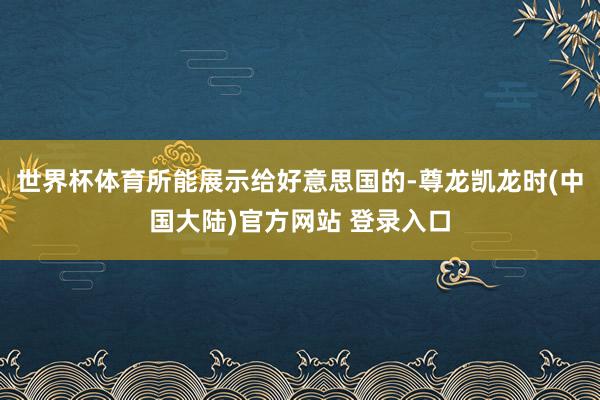 世界杯体育所能展示给好意思国的-尊龙凯龙时(中国大陆)官方网站 登录入口