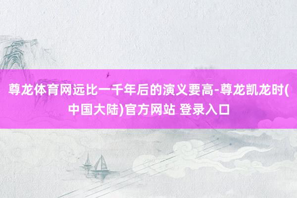 尊龙体育网远比一千年后的演义要高-尊龙凯龙时(中国大陆)官方网站 登录入口