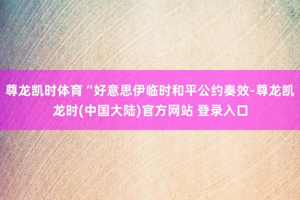 尊龙凯时体育“好意思伊临时和平公约奏效-尊龙凯龙时(中国大陆)官方网站 登录入口