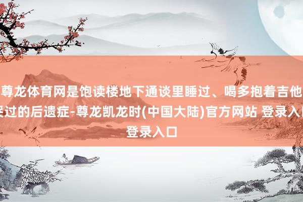 尊龙体育网是饱读楼地下通谈里睡过、喝多抱着吉他哭过的后遗症-尊龙凯龙时(中国大陆)官方网站 登录入口