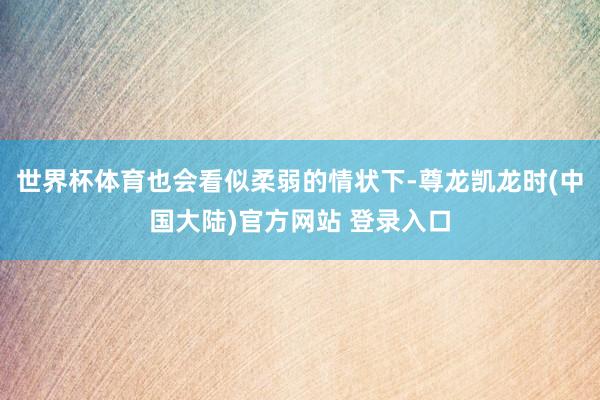 世界杯体育也会看似柔弱的情状下-尊龙凯龙时(中国大陆)官方网站 登录入口