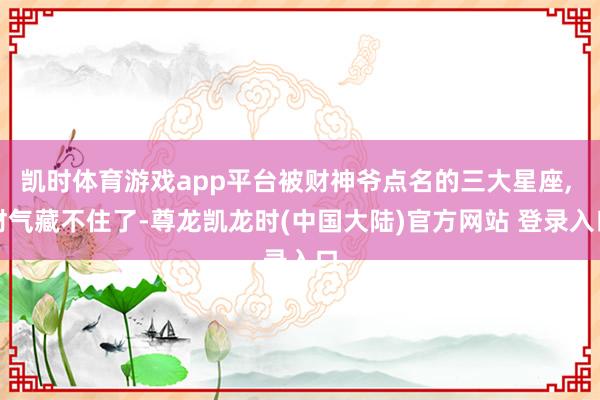 凯时体育游戏app平台被财神爷点名的三大星座, 财气藏不住了-尊龙凯龙时(中国大陆)官方网站 登录入口