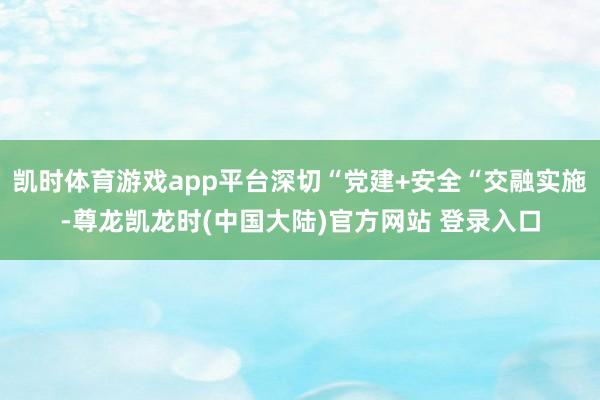凯时体育游戏app平台深切“党建+安全“交融实施-尊龙凯龙时(中国大陆)官方网站 登录入口