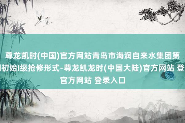 尊龙凯时(中国)官方网站青岛市海润自来水集团第一时刻初始I级抢修形式-尊龙凯龙时(中国大陆)官方网站 登录入口