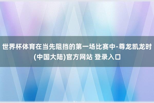 世界杯体育在当先阻挡的第一场比赛中-尊龙凯龙时(中国大陆)官方网站 登录入口