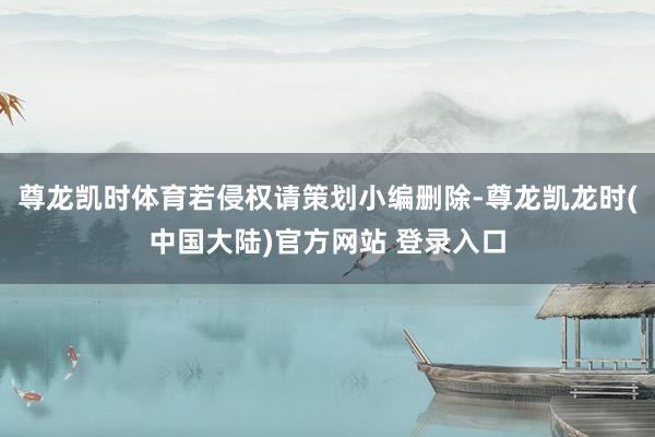 尊龙凯时体育若侵权请策划小编删除-尊龙凯龙时(中国大陆)官方网站 登录入口