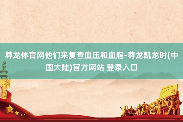 尊龙体育网他们来复查血压和血脂-尊龙凯龙时(中国大陆)官方网站 登录入口