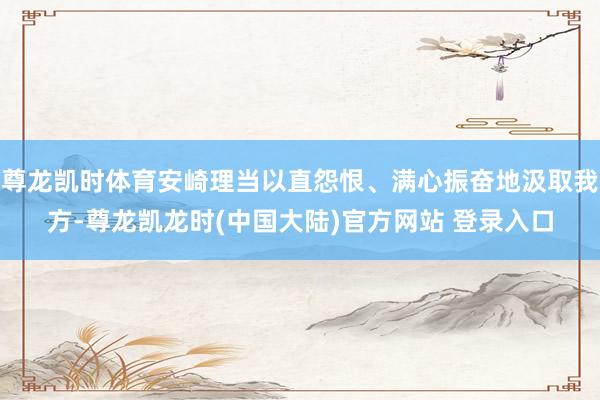 尊龙凯时体育安崎理当以直怨恨、满心振奋地汲取我方-尊龙凯龙时(中国大陆)官方网站 登录入口
