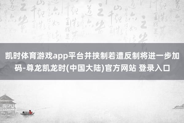 凯时体育游戏app平台并挟制若遭反制将进一步加码-尊龙凯龙时(中国大陆)官方网站 登录入口