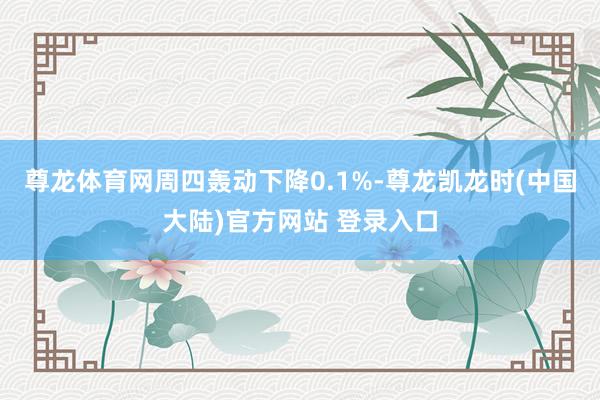 尊龙体育网周四轰动下降0.1%-尊龙凯龙时(中国大陆)官方网站 登录入口