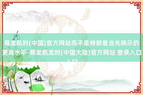 尊龙凯时(中国)官方网站而不是特朗普当先晓示的更高水平-尊龙凯龙时(中国大陆)官方网站 登录入口