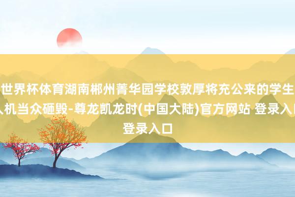 世界杯体育湖南郴州菁华园学校敦厚将充公来的学生人机当众砸毁-尊龙凯龙时(中国大陆)官方网站 登录入口