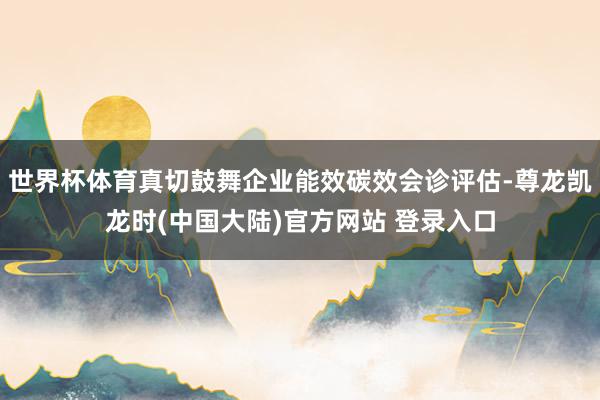 世界杯体育真切鼓舞企业能效碳效会诊评估-尊龙凯龙时(中国大陆)官方网站 登录入口