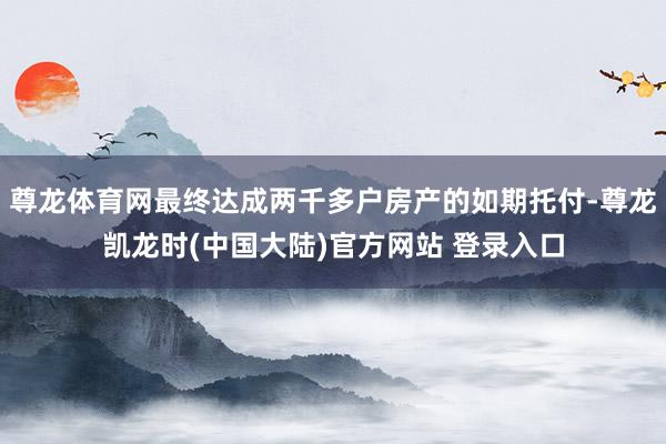 尊龙体育网最终达成两千多户房产的如期托付-尊龙凯龙时(中国大陆)官方网站 登录入口
