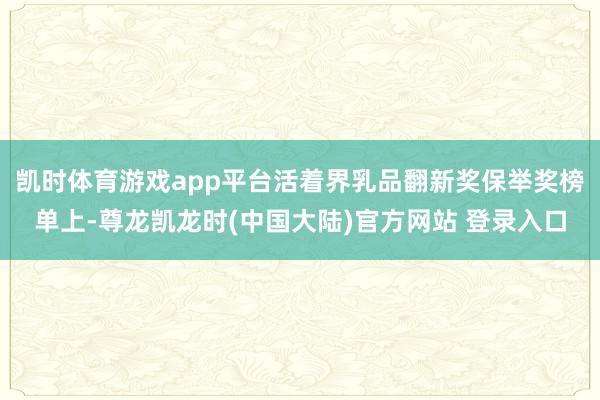 凯时体育游戏app平台活着界乳品翻新奖保举奖榜单上-尊龙凯龙时(中国大陆)官方网站 登录入口