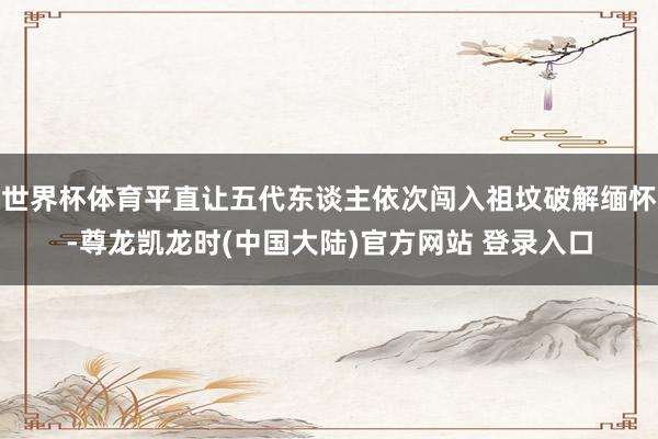 世界杯体育平直让五代东谈主依次闯入祖坟破解缅怀-尊龙凯龙时(中国大陆)官方网站 登录入口
