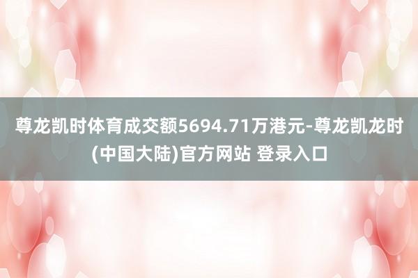 尊龙凯时体育成交额5694.71万港元-尊龙凯龙时(中国大陆)官方网站 登录入口