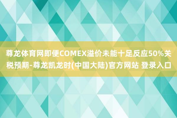 尊龙体育网即便COMEX溢价未能十足反应50%关税预期-尊龙凯龙时(中国大陆)官方网站 登录入口