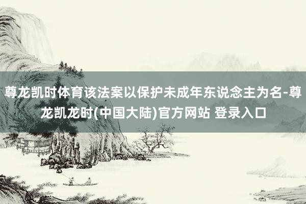 尊龙凯时体育该法案以保护未成年东说念主为名-尊龙凯龙时(中国大陆)官方网站 登录入口