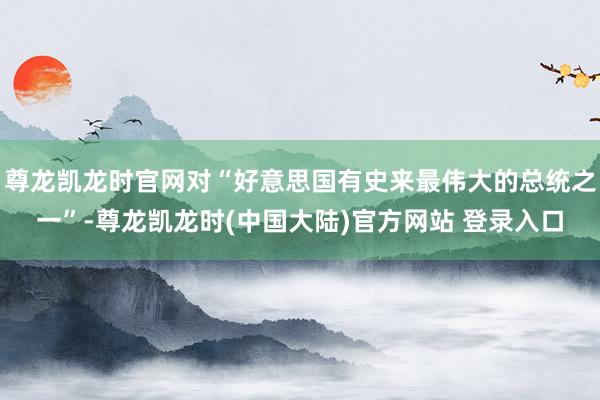 尊龙凯龙时官网对“好意思国有史来最伟大的总统之一”-尊龙凯龙时(中国大陆)官方网站 登录入口