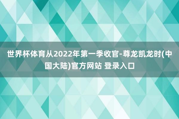 世界杯体育从2022年第一季收官-尊龙凯龙时(中国大陆)官方网站 登录入口