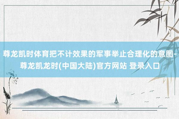 尊龙凯时体育把不计效果的军事举止合理化的意图-尊龙凯龙时(中国大陆)官方网站 登录入口