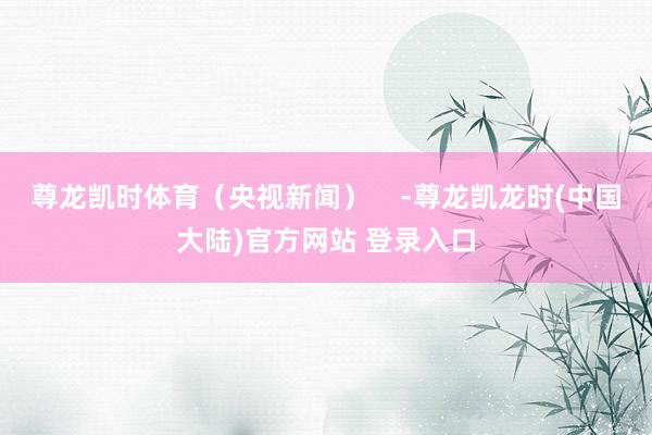 尊龙凯时体育（央视新闻）    -尊龙凯龙时(中国大陆)官方网站 登录入口