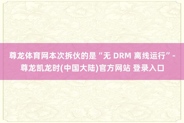 尊龙体育网本次拆伙的是“无 DRM 离线运行”-尊龙凯龙时(中国大陆)官方网站 登录入口