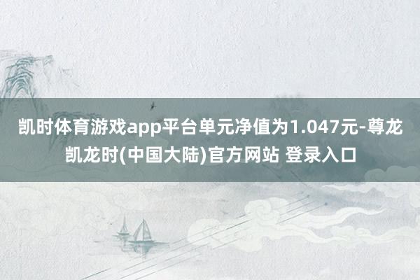 凯时体育游戏app平台单元净值为1.047元-尊龙凯龙时(中国大陆)官方网站 登录入口