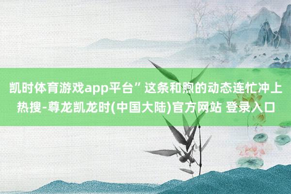 凯时体育游戏app平台”这条和煦的动态连忙冲上热搜-尊龙凯龙时(中国大陆)官方网站 登录入口