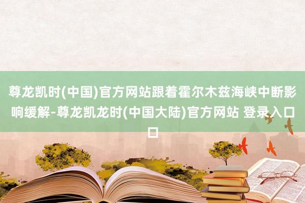 尊龙凯时(中国)官方网站跟着霍尔木兹海峡中断影响缓解-尊龙凯龙时(中国大陆)官方网站 登录入口