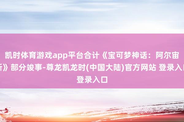 凯时体育游戏app平台合计《宝可梦神话：阿尔宙斯》部分竣事-尊龙凯龙时(中国大陆)官方网站 登录入口