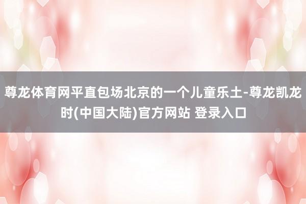 尊龙体育网平直包场北京的一个儿童乐土-尊龙凯龙时(中国大陆)官方网站 登录入口
